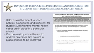 INVENTORY FOR POLICIES, PROCEDURES, AND RESOURCES FOR
STUDENTS WITH INTENSIVE MENTAL HEALTH NEEDS
• Helps assess the extent to which
policies, procedures, and resources for
students with intensive mental health
needs are in place in a particular
school
• Can be used by school teams to
address any areas that are not in
place or need to be improved
 