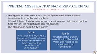 PREVENT MISBEHAVIOR FROM REOCCURRING
RECOMMENDED STRATEGIES
• This applies to more serious acts that justify a referral to the office or
suspension (in school or out of school)
• When this type of misbehavior occurs, develop a plan with the student to
help prevent the misbehavior from reoccurring.
• The plan should consist of two parts:23
Part 1:
What can the teacher(s),
the school, and the home
do differently that would
help prevent the
behavior from
reoccurring?
Part 2:
What does the student
need to do differently?
What skills need to be
developed and
exhibited?
 