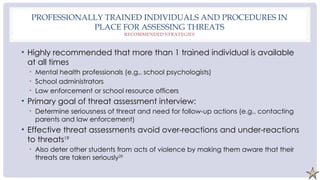 PROFESSIONALLY TRAINED INDIVIDUALS AND PROCEDURES IN
PLACE FOR ASSESSING THREATS
RECOMMENDED STRATEGIES
• Highly recommended that more than 1 trained individual is available
at all times
• Mental health professionals (e.g., school psychologists)
• School administrators
• Law enforcement or school resource officers
• Primary goal of threat assessment interview:
• Determine seriousness of threat and need for follow-up actions (e.g., contacting
parents and law enforcement)
• Effective threat assessments avoid over-reactions and under-reactions
to threats19
• Also deter other students from acts of violence by making them aware that their
threats are taken seriously29
 