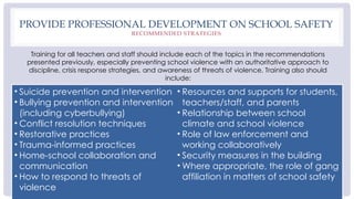 PROVIDE PROFESSIONAL DEVELOPMENT ON SCHOOL SAFETY
RECOMMENDED STRATEGIES
Training for all teachers and staff should include each of the topics in the recommendations
presented previously, especially preventing school violence with an authoritative approach to
discipline, crisis response strategies, and awareness of threats of violence. Training also should
include:
• Suicide prevention and intervention
• Bullying prevention and intervention
(including cyberbullying)
• Conflict resolution techniques
• Restorative practices
• Trauma-informed practices
• Home-school collaboration and
communication
• How to respond to threats of
violence
• Resources and supports for students,
teachers/staff, and parents
• Relationship between school
climate and school violence
• Role of law enforcement and
working collaboratively
• Security measures in the building
• Where appropriate, the role of gang
affiliation in matters of school safety
 