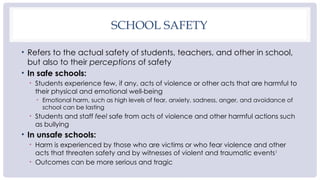 SCHOOL SAFETY
• Refers to the actual safety of students, teachers, and other in school,
but also to their perceptions of safety
• In safe schools:
• Students experience few, if any, acts of violence or other acts that are harmful to
their physical and emotional well-being
• Emotional harm, such as high levels of fear, anxiety, sadness, anger, and avoidance of
school can be lasting
• Students and staff feel safe from acts of violence and other harmful actions such
as bullying
• In unsafe schools:
• Harm is experienced by those who are victims or who fear violence and other
acts that threaten safety and by witnesses of violent and traumatic events1
• Outcomes can be more serious and tragic
 
