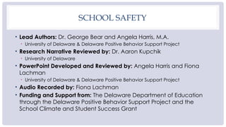 SCHOOL SAFETY
• Lead Authors: Dr. George Bear and Angela Harris, M.A.
• University of Delaware & Delaware Positive Behavior Support Project
• Research Narrative Reviewed by: Dr. Aaron Kupchik
• University of Delaware
• PowerPoint Developed and Reviewed by: Angela Harris and Fiona
Lachman
• University of Delaware & Delaware Positive Behavior Support Project
• Audio Recorded by: Fiona Lachman
• Funding and Support from: The Delaware Department of Education
through the Delaware Positive Behavior Support Project and the
School Climate and Student Success Grant
 