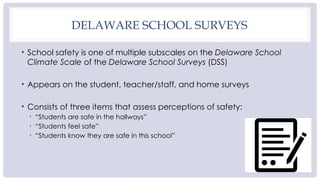 DELAWARE SCHOOL SURVEYS
• School safety is one of multiple subscales on the Delaware School
Climate Scale of the Delaware School Surveys (DSS)
• Appears on the student, teacher/staff, and home surveys
• Consists of three items that assess perceptions of safety:
• “Students are safe in the hallways”
• “Students feel safe”
• “Students know they are safe in this school”
 