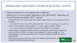 ESTIMATES AND INDICATORS OF SCHOOL SAFETY
• Depend greatly on how being safe is defined
• Indicators of school safety reported in the 2018 NCES “Indicators of
School Crime and Safety: 2017” report2
• During the 2014-15 school year, 20 students were victims of homicides and 9 of
suicides
• In the 2017-18 school year, 29 students died from 17 school shootings in K-12 settings33
• About 15% of public schools report 1 or more “serious violent crimes”
• E.g., rape, sexual assault, robbery, physical attack/fight with a weapon
• When fights or physical attacks (without a weapon) and threats of physical
attacks with or without a weapon are added as “violent incidents,” the
percentage of schools reporting one or more of these incidents increases
substantially
• Fighting and physical attacks without a weapon are the most commonly reported
incidents (64.9% of public schools)
 