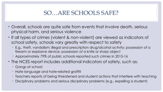 SO…ARE SCHOOLS SAFE?
• Overall, schools are quite safe from events that involve death, serious
physical harm, and serious violence
• If all types of crimes (violent & non-violent) are viewed as indicators of
school safety, schools vary greatly with respect to safety
• E.g., theft, vandalism; illegal and prescription drug/alcohol activity; possession of a
firearm or explosive device; possession of a knife or sharp object
• Approximately 79% of public schools reported such crimes in 2015-16
• The NCES report includes additional indicators of safety, such as:
• Gangs at school
• Hate language and hate-related graffiti
• Teachers reports of being threatened and student actions that interfere with teaching
• Disciplinary problems and serious disciplinary problems (e.g., expelling a student)
 