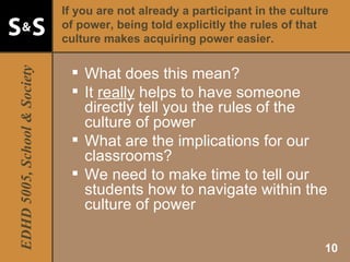 If you are not already a participant in the culture of power, being told explicitly the rules of that culture makes acquiring power easier. What does this mean? It  really  helps to have someone directly tell you the rules of the culture of power What are the implications for our classrooms? We need to make time to tell our students how to navigate within the culture of power 