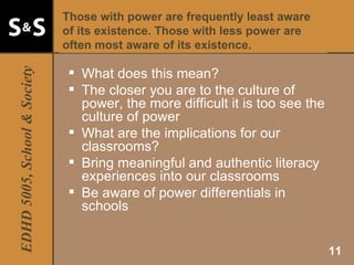 Those with power are frequently least aware of its existence. Those with less power are often most aware of its existence. What does this mean? The closer you are to the culture of power, the more difficult it is too see the culture of power What are the implications for our classrooms? Bring meaningful and authentic literacy experiences into our classrooms Be aware of power differentials in schools 