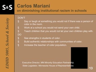 Carlos Mariani  on diminishing institutional racism in schools DON’T Say or laugh at something you would not if there was a person of color in the room. Work at a school you would not send your own child. Teach children that you would not let your own children play with. DO See strengths in students of color. Build authentic relationships with communities of color. Increase the teacher of color population. Executive Director, MN Minority Education Partnership State Legislator, Minnesota House of Representatives 