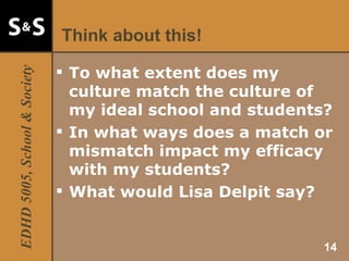Think about this! To what extent does my culture match the culture of my ideal school and students? In what ways does a match or mismatch impact my efficacy with my students? What would Lisa Delpit say? 