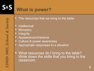 What is power? The resources that we bring to the table: Intellectual Monetary Integrity Appearance/charisma Culture & power awareness Appropriate responses to a situation  What resources do I bring to the table? Write down the skills that you bring to the classroom. 