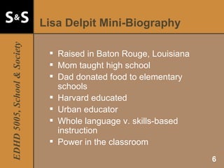 Lisa Delpit Mini-Biography Raised in Baton Rouge, Louisiana Mom taught high school Dad donated food to elementary schools Harvard educated Urban educator Whole language v. skills-based instruction Power in the classroom 