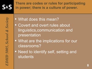 There are codes or rules for participating in power; there is a culture of power. What does this mean? Covert and overt rules about linguistics,communication and presentation What are the implications for our classrooms? Need to identify self, setting and students 