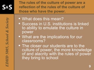 The rules of the culture of power are a reflection of the rules of the culture of those who have the power. What does this mean? Success in U.S. institutions is linked to ability to emulate the culture in power What are the implications for our classrooms? The closer our students are to the culture of power, the more knowledge of and alacrity with the rules of power they bring to school 