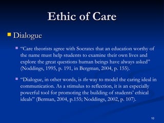 Ethic of Care Dialogue “ Care theorists agree with Socrates that an education worthy of the name must help students to examine their own lives and explore the great questions human beings have always asked” (Noddings, 1995, p. 191, in Bergman, 2004, p. 155). “ Dialogue, in other words, is  the  way to model the caring ideal in communication. As a stimulus to reflection, it is an especially powerful tool for promoting the building of students’ ethical ideals” (Berman, 2004, p.155; Noddings, 2002, p. 107). 