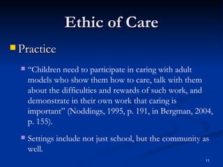 Ethic of Care Practice “ Children need to participate in caring   with adult models who show them how to care, talk with them   about the difficulties and rewards of such work, and demonstrate in their own work that caring is important” (Noddings, 1995, p. 191, in Bergman, 2004, p. 155). Settings include not just school, but the community as well. 