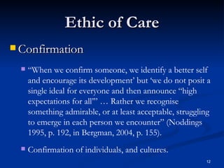 Ethic of Care Confirmation “ When we confirm someone, we identify a better self and encourage its development’ but ‘we do not posit a single ideal for everyone and then announce “high expectations for all’” … Rather we recognise something admirable, or at least acceptable, struggling to emerge in each person we encounter” (Noddings 1995, p. 192, in Bergman, 2004, p. 155). Confirmation of individuals, and cultures. 