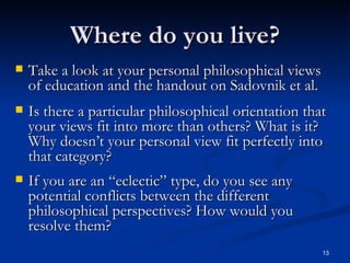 Where do you live? Take a look at your personal philosophical views of education and the handout on Sadovnik et al. Is there a particular philosophical orientation that your views fit into more than others? What is it? Why doesn’t your personal view fit perfectly into that category? If you are an “eclectic” type, do you see any potential conflicts between the different philosophical perspectives? How would you resolve them? 