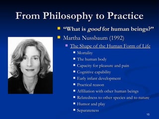 From Philosophy to Practice “ What is  good  for human beings?” Martha Nussbaum (1992) The Shape of the Human Form of Life Mortality The human body Capacity for pleasure and pain Cognitive capability Early infant development Practical reason Affiliation with other human beings Relatedness to other species and to nature Humor and play Separateness 