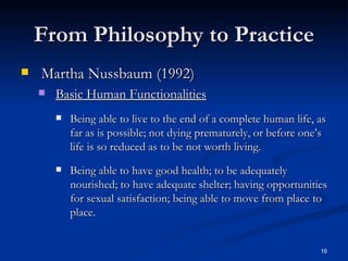 From Philosophy to Practice Martha Nussbaum (1992) Basic Human Functionalities Being able to live to the end of a complete human life, as far as is possible; not dying prematurely, or before one’s life is so reduced as to be not worth living. Being able to have good health; to be adequately nourished; to have adequate shelter; having opportunities for sexual satisfaction; being able to move from place to place. 