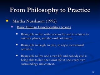 From Philosophy to Practice Martha Nussbaum (1992) Basic Human Functionalities (cont.) Being able to live with concern for and in relation to animals, plants, and the world of nature. Being able to laugh, to play, to enjoy recreational activities. Being able to live one’s own life and nobody else’s; being able to live one’s own life in one’s very own surroundings and context. 