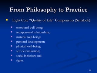 From Philosophy to Practice Eight Core “Quality of Life” Components (Schalock) emotional well-being; interpersonal relationships; material well-being; personal development; physical well-being; self-determination; social inclusion; and  rights. 