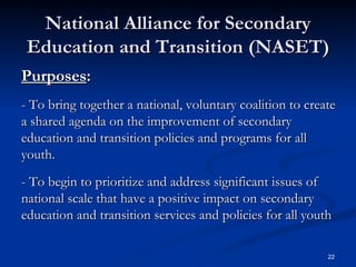 National Alliance for Secondary Education and Transition (NASET) Purposes :   - To bring together a national, voluntary coalition to create a shared agenda on the improvement of secondary education and transition policies and programs for all youth. - To begin to prioritize and address significant issues of national scale that have a positive impact on secondary education and transition services and policies for all youth 
