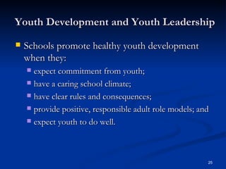 Youth Development and Youth Leadership Schools promote healthy youth development when they: expect commitment from youth;  have a caring school climate;  have clear rules and consequences;  provide positive, responsible adult role models; and  expect youth to do well.  