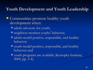 Youth Development and Youth Leadership Communities promote healthy youth development when: adults advocate for youth;  neighbors monitor youths’ behavior;  adults model positive, responsible, and healthy behavior;  youth model positive, responsible, and healthy behavior; and  youth programs are available (Konopka Institute, 2000, pp. 3-4).  