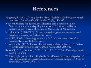References Bergman, R. (2004). Caring for the ethical ideal: Nel Noddings on moral education.  Journal of Moral Education , 33 (2), 149-162. National Alliance for Secondary Education and Transition (2005). National standards and quality indicators: Transition toolkit for systems improvement. Minneapolis: University of Minnesota. Noddings, N. (1984/2003).  Caring: A feminine approach to ethics and moral education . University of California Press. ---. (1992/2005).  The challenge to care in schools: An alternative approach to education . Teachers College Press. Nussbaum, M. (1992). Human Functioning and social justice:  In defense of Aristotelian essentialism,”  Political Theory , 20:2, 202-246. Sadovnik, A. R., Cookson, P. W., & Semel, S. F. (2006).  Exploring education . Boston: Pearson. Wehmeyer, M., & Schalock, R. (2001). Self-Determination and quality of life: Implications for special education services and supports.”  Focus on Exceptional Children, 33,  1-17. 
