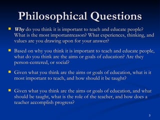 Philosophical Questions Why  do you think it is important to teach and educate people? What is the most importantreason? What experiences, thinking, and values are you drawing upon for your answer? Based on why you think it is important to teach and educate people, what do you think are the aims or goals of education? Are they person-centered, or social? Given what you think are the aims or goals of education, what is it most important to teach, and how should it be taught?   Given what you think are the aims or goals of education, and what should be taught, what is the role of the teacher, and how does a teacher accomplish progress?   