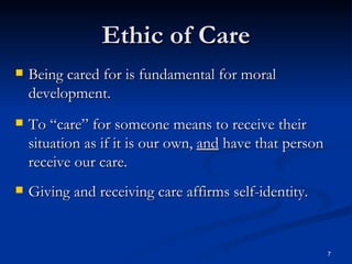 Ethic of Care Being cared for is fundamental for moral development. To “care” for someone means to receive their situation as if it is our own,  and  have that person receive our care. Giving and receiving care affirms self-identity. 