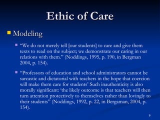 Ethic of Care Modeling “ We do not merely tell [our students] to care and give them texts to read on the subject; we demonstrate our caring in our relations with them.” (Noddings, 1995, p. 190, in Bergman 2004, p. 154). “ Professors of education and school administrators cannot be sarcastic and dictatorial with teachers in the hope that coercion will make them care for students’ Such inauthenticity is also morally significant: ‘the likely outcome is that teachers will then turn attention protectively to themselves rather than lovingly to their students” (Noddings, 1992, p. 22, in Bergaman, 2004, p. 154). 