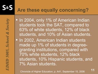 Are these equally concerning? In 2004, only 1% of American Indian students took the SAT, compared to 63% of white students, 12% of black students, and 10% of Asian students. In 2002, American Indian students made up 1% of students in degree-granting institutions, compared with 70% white students, 12% black students, 10% Hispanic students, and 7% Asian students. Chronicle of Higher Education, p. A41, September 15, 2006 