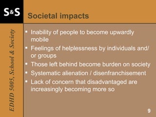 Societal impacts Inability of people to become upwardly mobile Feelings of helplessness by individuals and/or groups Those left behind become burden on society Systematic alienation / disenfranchisement Lack of concern that disadvantaged are increasingly becoming more so 