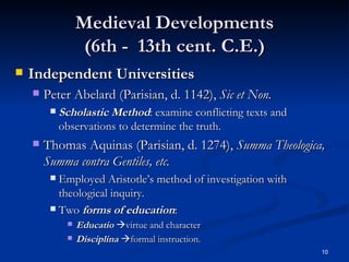 Medieval Developments (6th -  13th cent. C.E.) Independent Universities Peter Abelard (Parisian, d. 1142),  Sic et Non. Scholastic Method : examine conflicting texts and observations to determine the truth. Thomas Aquinas (Parisian, d. 1274),  Summa Theologica, Summa contra Gentiles, etc. Employed Aristotle’s method of investigation with theological inquiry. Two  forms of education :  Educatio    virtue and character  Disciplina    formal instruction. 