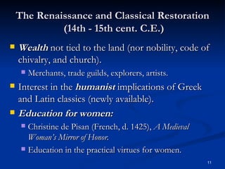 The Renaissance and Classical Restoration  (14th - 15th cent. C.E.) Wealth  not tied to the land (nor nobility, code of chivalry, and church). Merchants, trade guilds, explorers, artists. Interest in the  humanist  implications of Greek and Latin classics (newly available). Education for women: Christine de Pisan (French, d. 1425),  A Medieval Woman’s Mirror of Honor. Education in the practical virtues for women. 