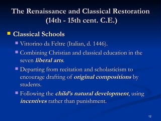 The Renaissance and Classical Restoration  (14th - 15th cent. C.E.) Classical Schools Vittorino da Feltre (Italian, d. 1446). Combining Christian and classical education in the seven  liberal arts . Departing from recitation and scholasticism to encourage drafting of  original compositions  by students. Following the  child’s natural development , using  incentives  rather than punishment.  