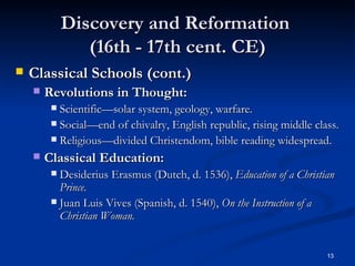 Discovery and Reformation  (16th - 17th cent. CE) Classical Schools (cont.) Revolutions in Thought: Scientific—solar system, geology, warfare. Social—end of chivalry, English republic, rising middle class. Religious—divided Christendom, bible reading widespread. Classical Education: Desiderius Erasmus (Dutch, d. 1536),  Education of a Christian Prince. Juan Luis Vives (Spanish, d. 1540),  On the Instruction of a Christian Woman. 