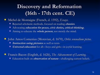 Discovery and Reformation  (16th - 17th cent. CE) Michel de Montaigne (French, d. 1592),  Essays . Rejected scholastic methods, focused on reading  classics . Advocating  education for peace, civic duties, critical thinking. Aiming to educate the  whole person , not merely the mind. John Amos Comenius (Moravian, d. 1670),  Orbis sensualium pictus. Instruction using pictures  as well as texts. Universal education  for all—boys and girls—in joyful learning. Francis Bacon (English, d. 1626),  The Advancement of Learning . Education built on  observation of   nature —challenging current beliefs. 