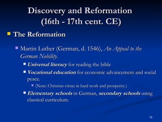 Discovery and Reformation  (16th - 17th cent. CE) The Reformation   Martin Luther (German, d. 1546),  An Appeal to the German Nobility. Universal literacy  for reading the bible Vocational education  for economic advancement and social peace. (Note: Christian virtue in hard work and prosperity.) Elementary schools  in German,  secondary schools  using classical curriculum. 