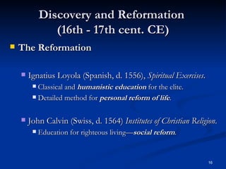 Discovery and Reformation  (16th - 17th cent. CE) The Reformation   Ignatius Loyola (Spanish, d. 1556),  Spiritual Exercises . Classical and  humanistic education  for the elite. Detailed method for  personal reform of life . John Calvin (Swiss, d. 1564)  Institutes of Christian Religion . Education for righteous living— social   reform . 