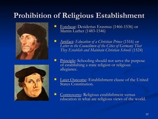 Prohibition of Religious Establishment Forebear : Desiderius Erasmus (1466-1536) or Martin Luther (1483-1546) Artifact :  Education of a Christian Prince  (1516) or  Letter to the Councilmen of the Cities of Germany That They Establish and Maintain Christian Schools  (1524) Principle : Schooling should not serve the purpose of establishing a state religion or religious allegiance. Later Outcome : Establishment clause of the United States Constitution. Controversy : Religious establishment versus education in what are religious views of the world. 