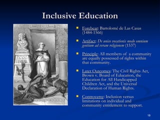 Inclusive Education Forebear : Bartolom é  de Las Casas (1484-1566) Artifact :  De unico vocationis modo omnium gentium ad veram religionem  (1537) Principle : All members of  a community are equally possessed of rights within that community. Later Outcomes : The Civil Rights Act, Brown v. Board of Education, the Education for All Handicapped Children Act, and the Universal Declaration of Human Rights. Controversy : Inclusion versus limitations on individual and community entitlement to support. 