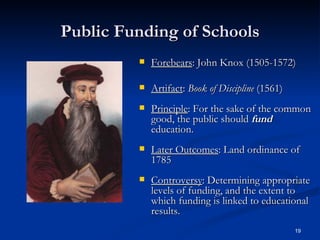 Public Funding of Schools Forebears : John Knox (1505-1572) Artifact :  Book of Discipline  (1561) Principle : For the sake of the common good, the public should  fund  education. Later Outcomes : Land ordinance of 1785 Controversy : Determining appropriate levels of funding, and the extent to which funding is linked to educational results. 