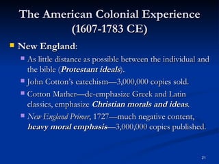 The American Colonial Experience (1607-1783 CE) New England : As little distance as possible between the individual and the bible ( Protestant ideals ). John Cotton’s catechism—3,000,000 copies sold. Cotton Mather—de-emphasize Greek and Latin classics, emphasize  Christian morals and ideas . New England Primer , 1727—much negative content,  heavy moral   emphasis —3,000,000 copies published. 