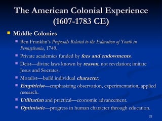 The American Colonial Experience (1607-1783 CE) Middle Colonies Ben Franklin’s  Proposals Related to the Education of Youth in Pennsylvania , 1749. Private academies funded by  fees and   endowments . Deist—divine laws known by  reason , not revelation; imitate Jesus and Socrates. Moralist—build individual  character . Empiricist —emphasizing observation, experimentation, applied research. Utilitarian  and practical—economic advancement. Optimistic —progress in human character through education. 