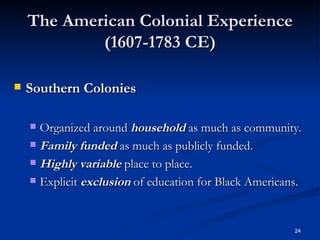 The American Colonial Experience (1607-1783 CE) Southern Colonies Organized around  household  as much as community. Family funded  as much as publicly funded. Highly variable  place to place. Explicit  exclusion  of education for Black Americans. 
