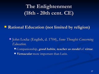 The Enlightenment  (18th - 20th cent. CE)  Rational Education (not limited by religion) John Locke (English, d. 1704),  Some Thoughts Concerning Education. Companionship,  good habits ,  teacher as model  of  virtue . Vernacular  more important than Latin. 
