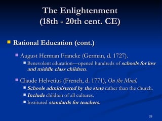 The Enlightenment  (18th - 20th cent. CE)  Rational Education (cont.) August Herman Francke (German, d. 1727). Benevolent education—opened hundreds of  schools for low and middle class children . Claude Helvetius (French, d. 1771),  On the Mind. Schools administered by the state  rather than the church. Include  children of all cultures. Instituted  standards   for teachers . 