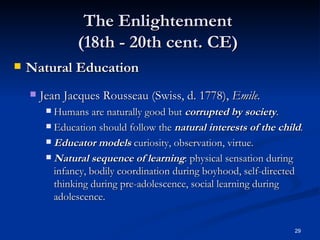The Enlightenment  (18th - 20th cent. CE)  Natural Education Jean Jacques Rousseau (Swiss, d. 1778),  Emile. Humans are naturally good but  corrupted by society . Education should follow the  natural interests of the child . Educator models  curiosity, observation, virtue. Natural sequence of learning : physical sensation during infancy, bodily coordination during boyhood, self-directed thinking during pre-adolescence, social learning during adolescence. 